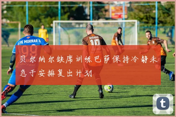 贝尔纳尔缺席训练巴萨保持冷静未急于安排复出计划