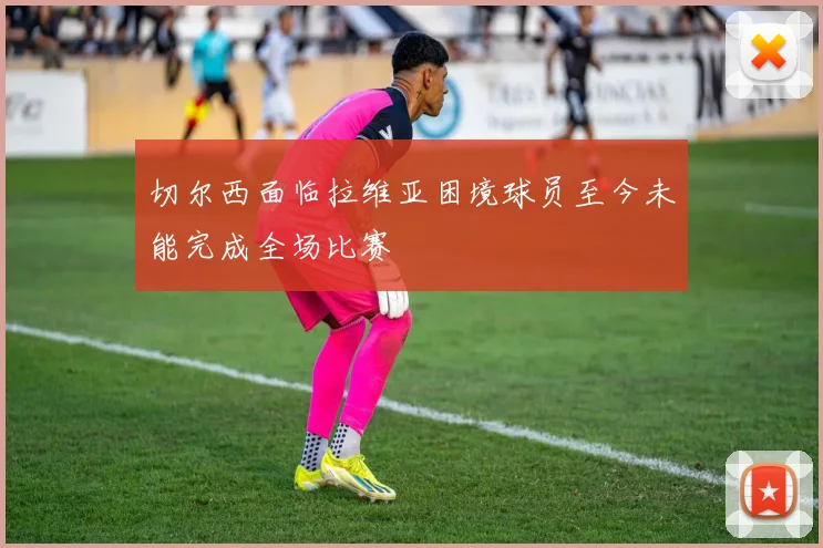 切尔西面临拉维亚困境球员至今未能完成全场比赛