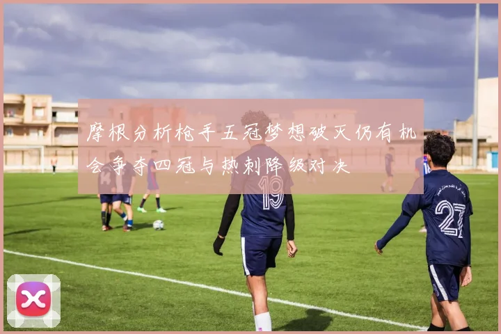 摩根分析枪手五冠梦想破灭仍有机会争夺四冠与热刺降级对决
