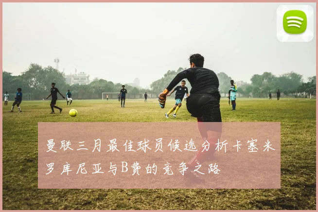 曼联三月最佳球员候选分析卡塞米罗库尼亚与B费的竞争之路