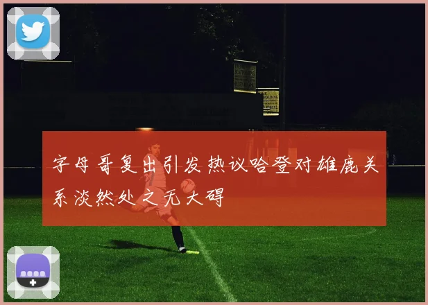 字母哥复出引发热议哈登对雄鹿关系淡然处之无大碍