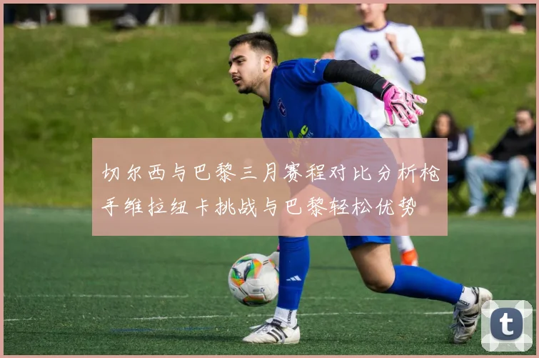 切尔西与巴黎三月赛程对比分析枪手维拉纽卡挑战与巴黎轻松优势
